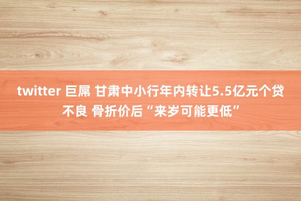 twitter 巨屌 甘肃中小行年内转让5.5亿元个贷不良 骨折价后“来岁可能更低”