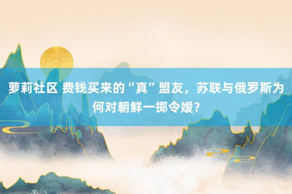 萝莉社区 费钱买来的“真”盟友，苏联与俄罗斯为何对朝鲜一掷令嫒？