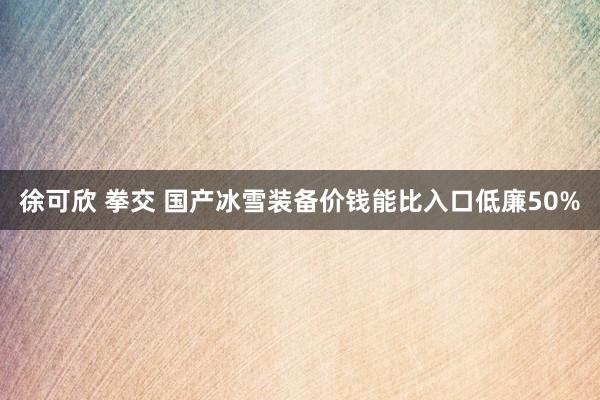 徐可欣 拳交 国产冰雪装备价钱能比入口低廉50%