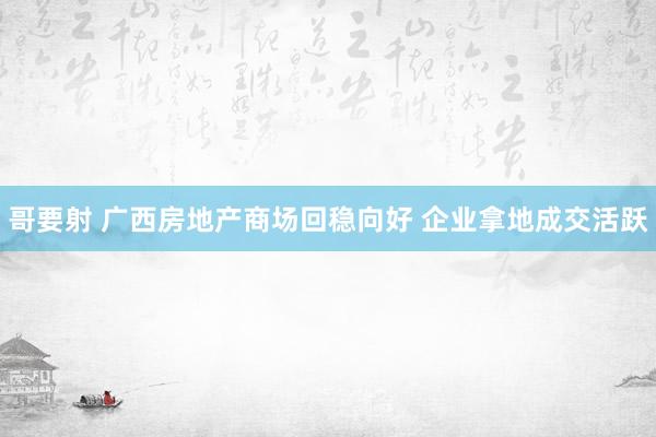 哥要射 广西房地产商场回稳向好 企业拿地成交活跃