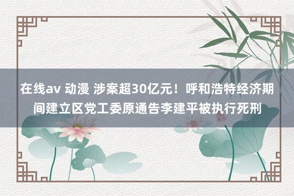 在线av 动漫 涉案超30亿元！呼和浩特经济期间建立区党工委原通告李建平被执行死刑