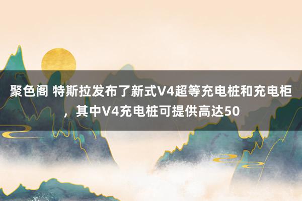 聚色阁 特斯拉发布了新式V4超等充电桩和充电柜，其中V4充电桩可提供高达50