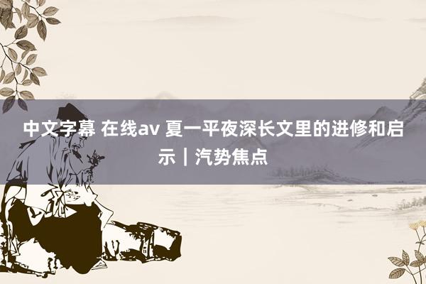 中文字幕 在线av 夏一平夜深长文里的进修和启示｜汽势焦点