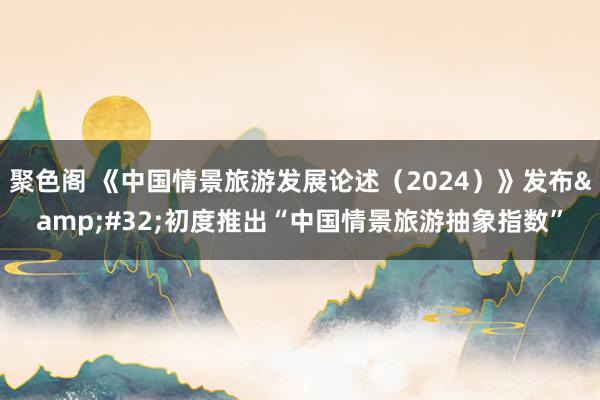 聚色阁 《中国情景旅游发展论述（2024）》发布&#32;初度推出“中国情景旅游抽象指数”