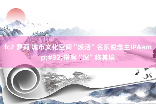 fc2 萝莉 城市文化空间“焕活”名东说念主IP&#32;搭客“深”临其境