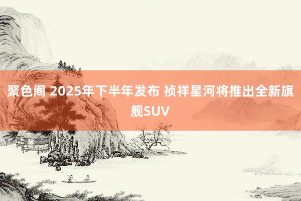 聚色阁 2025年下半年发布 祯祥星河将推出全新旗舰SUV