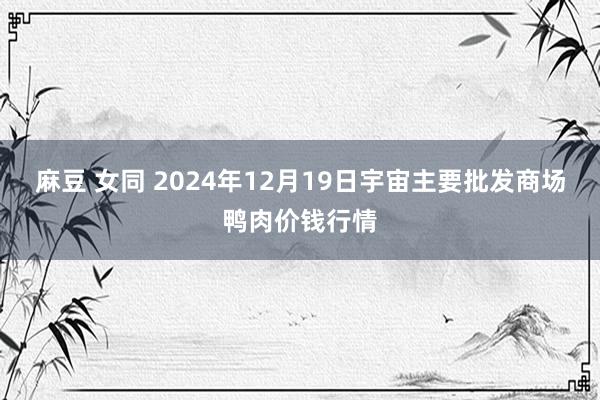 麻豆 女同 2024年12月19日宇宙主要批发商场鸭肉价钱行情