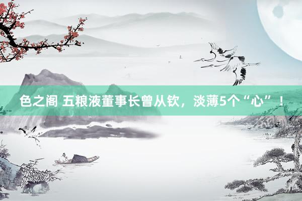 色之阁 五粮液董事长曾从钦，淡薄5个“心” ！