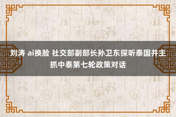 刘涛 ai换脸 社交部副部长孙卫东探听泰国并主抓中泰第七轮政策对话