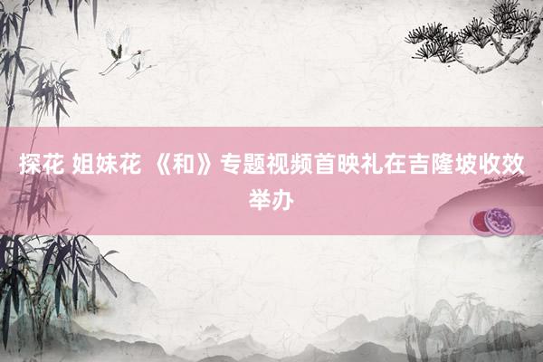 探花 姐妹花 《和》专题视频首映礼在吉隆坡收效举办