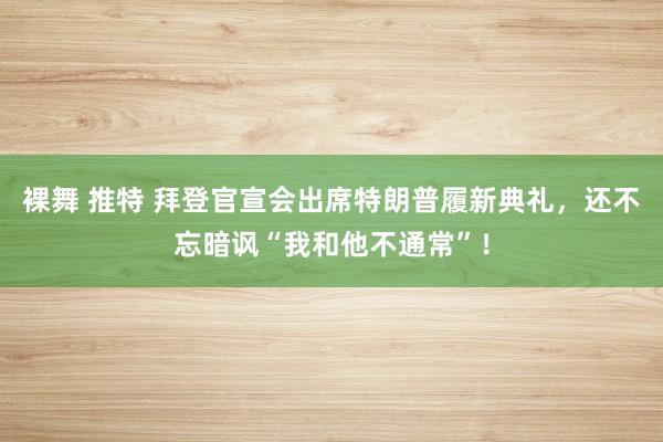 裸舞 推特 拜登官宣会出席特朗普履新典礼，还不忘暗讽“我和他不通常”！