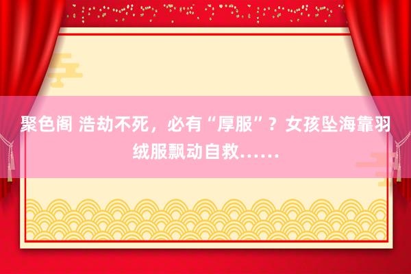 聚色阁 浩劫不死，必有“厚服”？女孩坠海靠羽绒服飘动自救……
