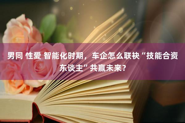 男同 性愛 智能化时期，车企怎么联袂“技能合资东谈主”共赢未来？