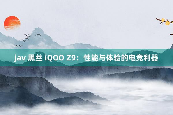 jav 黑丝 iQOO Z9：性能与体验的电竞利器
