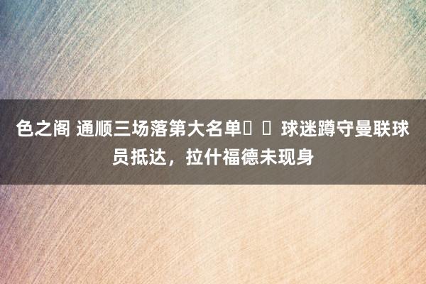 色之阁 通顺三场落第大名单⁉️球迷蹲守曼联球员抵达，拉什福德未现身