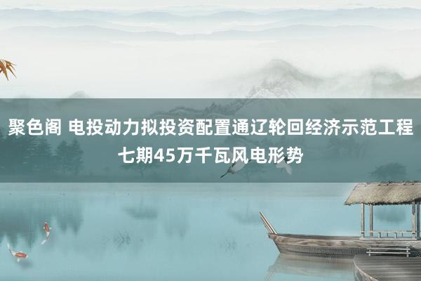 聚色阁 电投动力拟投资配置通辽轮回经济示范工程七期45万千瓦风电形势