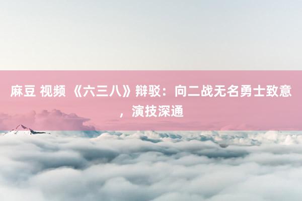 麻豆 视频 《六三八》辩驳：向二战无名勇士致意，演技深通