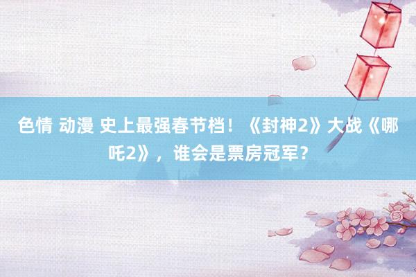 色情 动漫 史上最强春节档！《封神2》大战《哪吒2》，谁会是票房冠军？