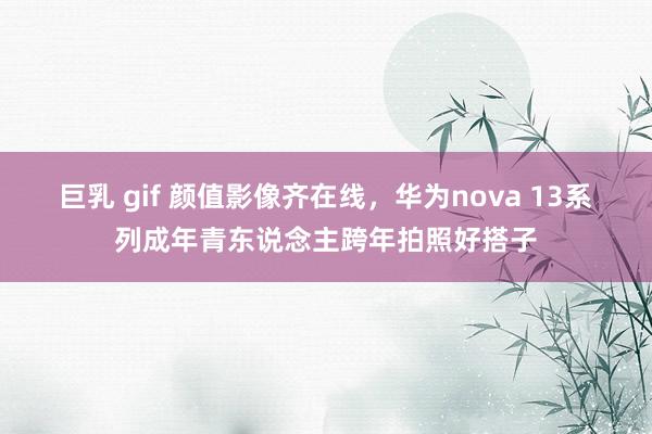 巨乳 gif 颜值影像齐在线，华为nova 13系列成年青东说念主跨年拍照好搭子