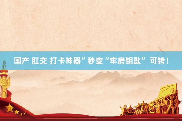 国产 肛交 打卡神器”秒变“牢房钥匙” 可铐！