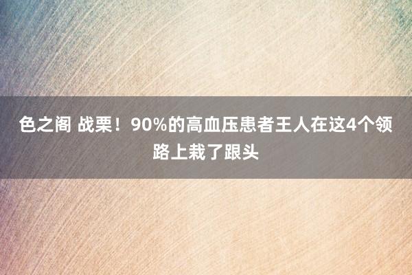 色之阁 战栗！90%的高血压患者王人在这4个领路上栽了跟头