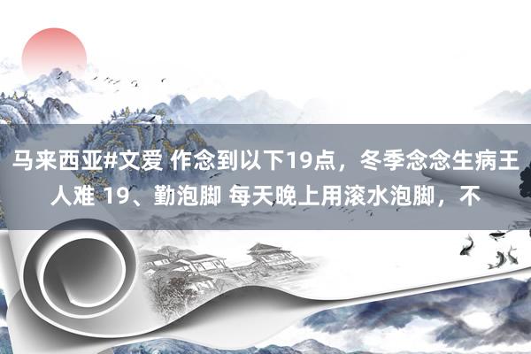 马来西亚#文爱 作念到以下19点，冬季念念生病王人难 19、勤泡脚 每天晚上用滚水泡脚，不