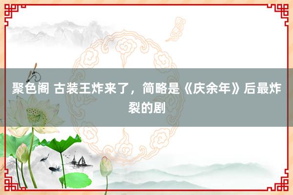 聚色阁 古装王炸来了，简略是《庆余年》后最炸裂的剧