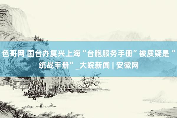 色哥网 国台办复兴上海“台胞服务手册”被质疑是“统战手册”_大皖新闻 | 安徽网