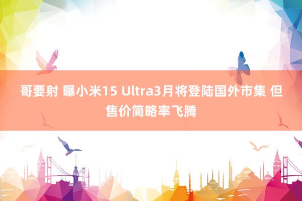 哥要射 曝小米15 Ultra3月将登陆国外市集 但售价简略率飞腾