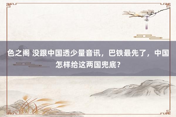 色之阁 没跟中国透少量音讯，巴铁最先了，中国怎样给这两国兜底？