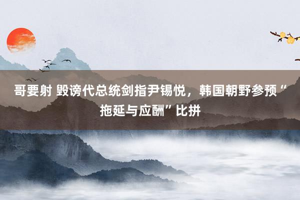 哥要射 毁谤代总统剑指尹锡悦，韩国朝野参预“拖延与应酬”比拼