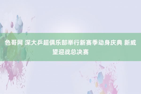 色哥网 深大乒超俱乐部举行新赛季动身庆典 新威望迎战总决赛
