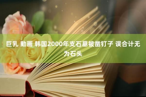 巨乳 動画 韩国2000年支石墓被凿钉子 误合计无为石头