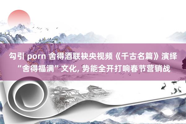 勾引 porn 舍得酒联袂央视频《千古名篇》演绎“舍得福满”文化， 势能全开打响春节营销战