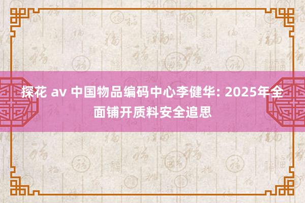 探花 av 中国物品编码中心李健华: 2025年全面铺开质料安全追思