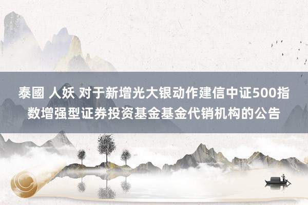 泰國 人妖 对于新增光大银动作建信中证500指数增强型证券投资基金基金代销机构的公告