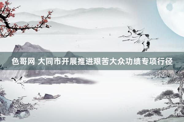 色哥网 大同市开展推进艰苦大众功绩专项行径