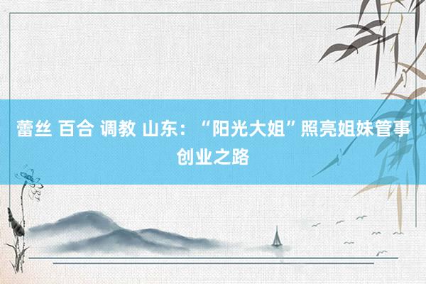 蕾丝 百合 调教 山东：“阳光大姐”照亮姐妹管事创业之路