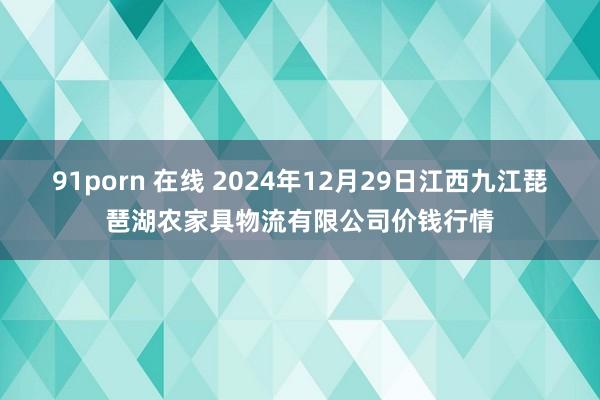 91porn 在线 2024年12月29日江西九江琵琶湖农家具物流有限公司价钱行情