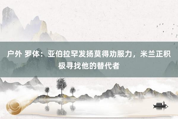 户外 罗体：亚伯拉罕发扬莫得劝服力，米兰正积极寻找他的替代者