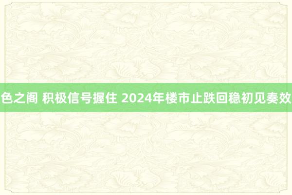 色之阁 积极信号握住 2024年楼市止跌回稳初见奏效