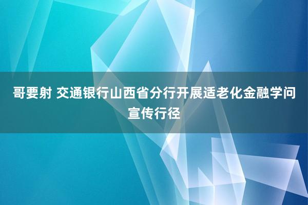 哥要射 交通银行山西省分行开展适老化金融学问宣传行径