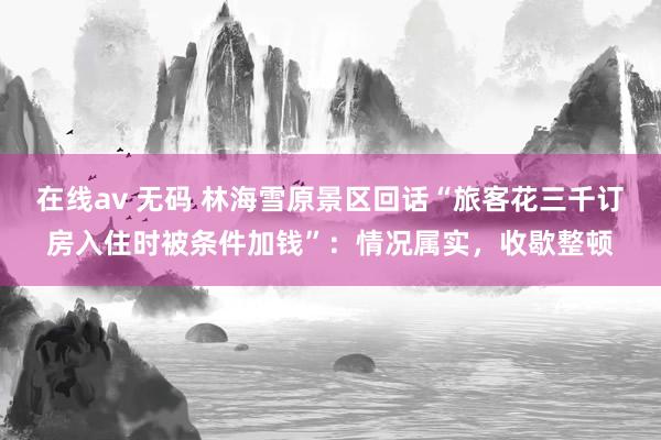 在线av 无码 林海雪原景区回话“旅客花三千订房入住时被条件加钱”：情况属实，收歇整顿