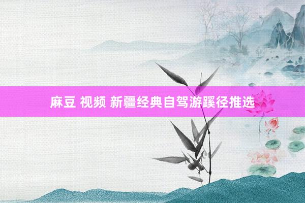 麻豆 视频 新疆经典自驾游蹊径推选