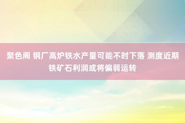 聚色阁 钢厂高炉铁水产量可能不时下落 测度近期铁矿石利润或将偏弱运转