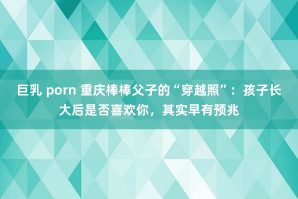 巨乳 porn 重庆棒棒父子的“穿越照”：孩子长大后是否喜欢你，其实早有预兆