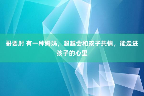 哥要射 有一种姆妈，超越会和孩子共情，能走进孩子的心里