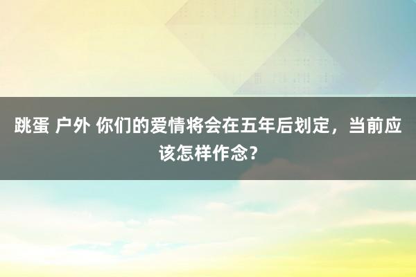 跳蛋 户外 你们的爱情将会在五年后划定，当前应该怎样作念？