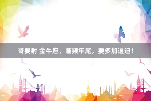 哥要射 金牛座，临频年尾，要多加逼迫！