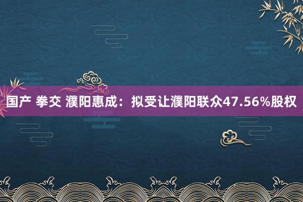 国产 拳交 濮阳惠成：拟受让濮阳联众47.56%股权